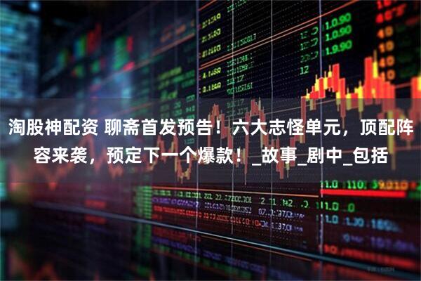 淘股神配资 聊斋首发预告！六大志怪单元，顶配阵容来袭，预定下一个爆款！_故事_剧中_包括