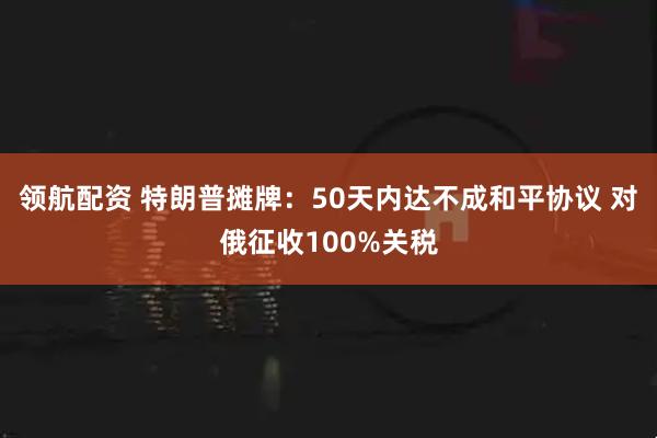 领航配资 特朗普摊牌：50天内达不成和平协议 对俄征收100%关税