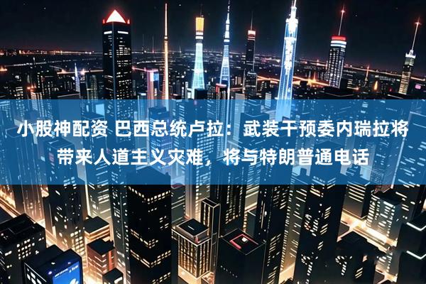 小股神配资 巴西总统卢拉：武装干预委内瑞拉将带来人道主义灾难，将与特朗普通电话