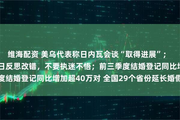 维海配资 美乌代表称日内瓦会谈“取得进展”； 王毅：中方敦促日方早日反思改错，不要执迷不悟；前三季度结婚登记同比增加超40万对 全国29个省份延长婚假丨早报