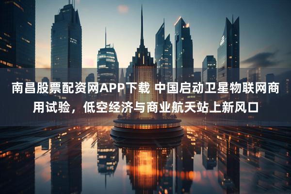 南昌股票配资网APP下载 中国启动卫星物联网商用试验，低空经济与商业航天站上新风口