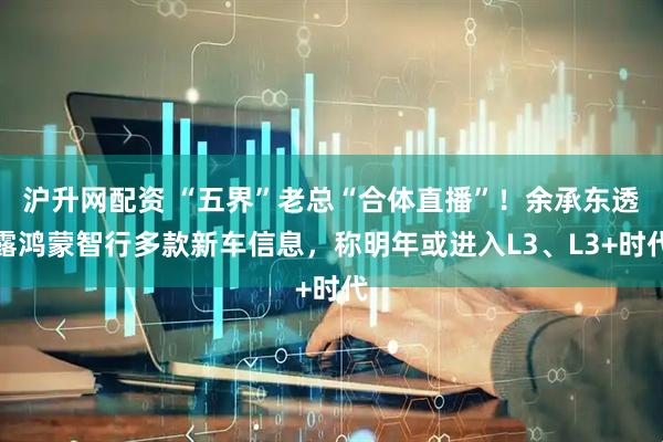 沪升网配资 “五界”老总“合体直播”！余承东透露鸿蒙智行多款新车信息，称明年或进入L3、L3+时代